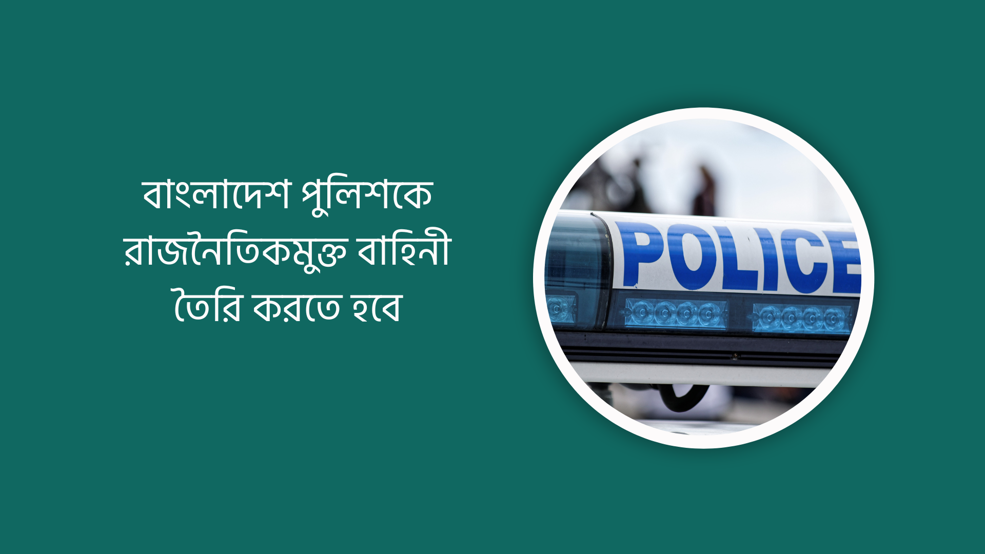 বাংলাদেশ পুলিশকে রাজনৈতিকমুক্ত বাহিনী তৈরি করতে হবে